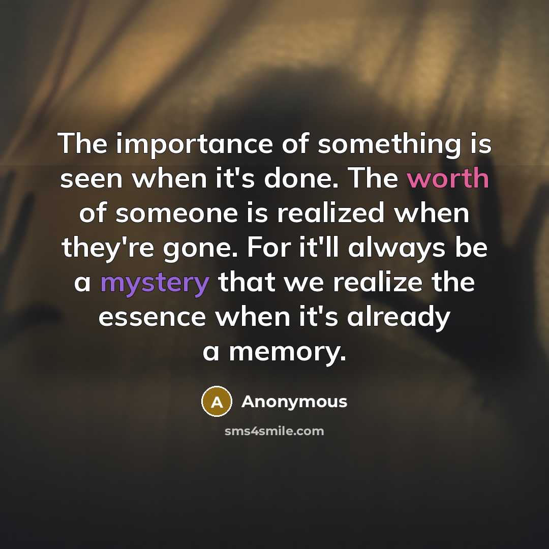 “The importance of something is seen when it's done. The worth of someone is realized when they're gone. For it'll always be a mystery that we realize the essence when it's already a memory.” quote by Anonymous