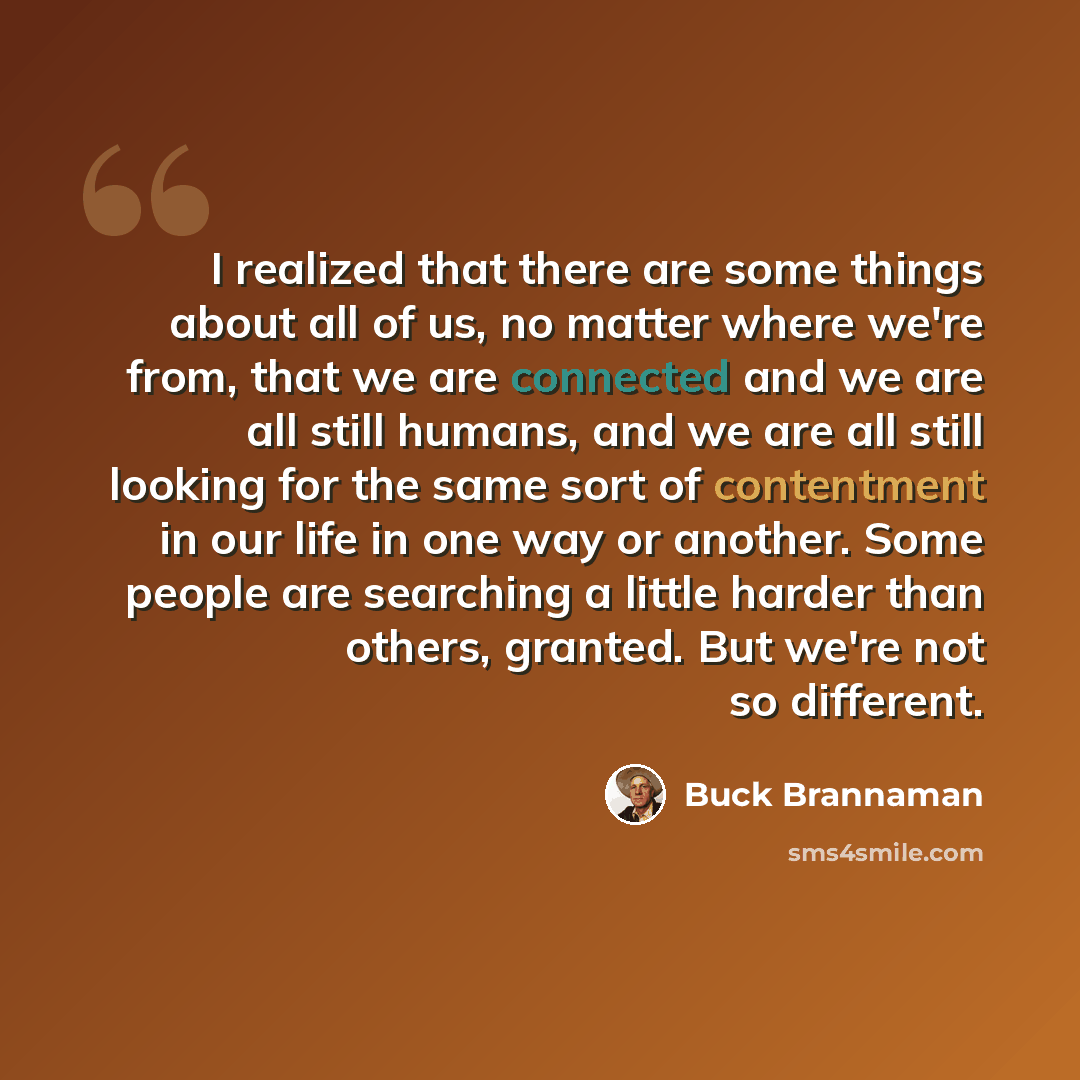 “I realized that there are some things about all of us, no matter where we're from, that we are connected and we are all still humans, and we are all still looking for the same sort of contentment in our life in one way or another. Some people are searching a little harder than others, granted. But…” quote by Buck Brannaman
