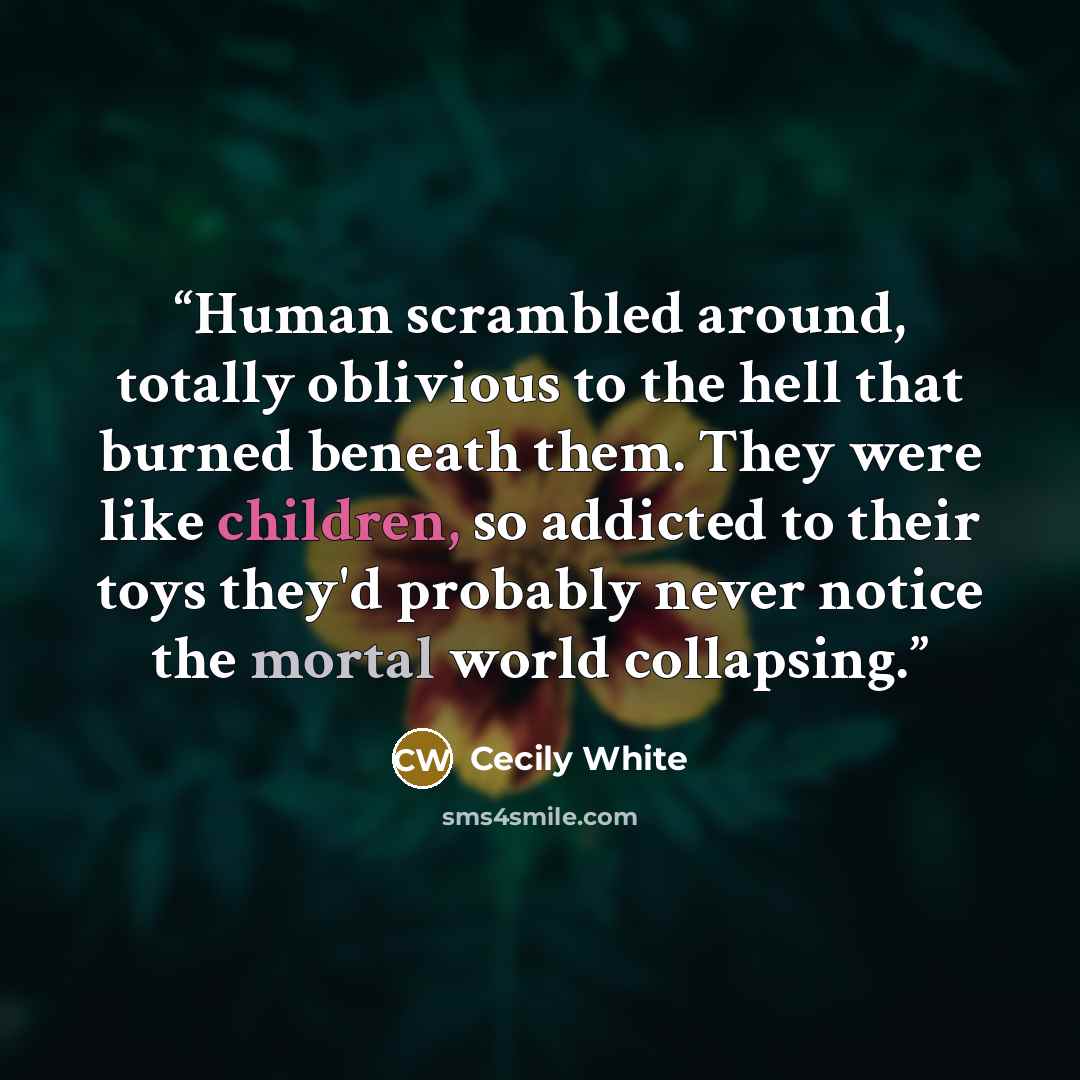 “Human scrambled around, totally oblivious to the hell that burned beneath them. They were like children, so addicted to their toys they'd probably never notice the mortal world collapsing.” quote by Cecily White