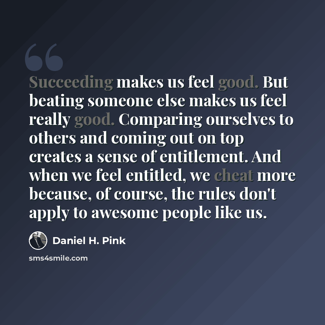 “Succeeding makes us feel good. But beating someone else makes us feel really good. Comparing ourselves to others and coming out on top creates a sense of entitlement. And when we feel entitled, we cheat more because, of course, the rules don't apply to awesome people like us.” quote by Daniel H. Pink