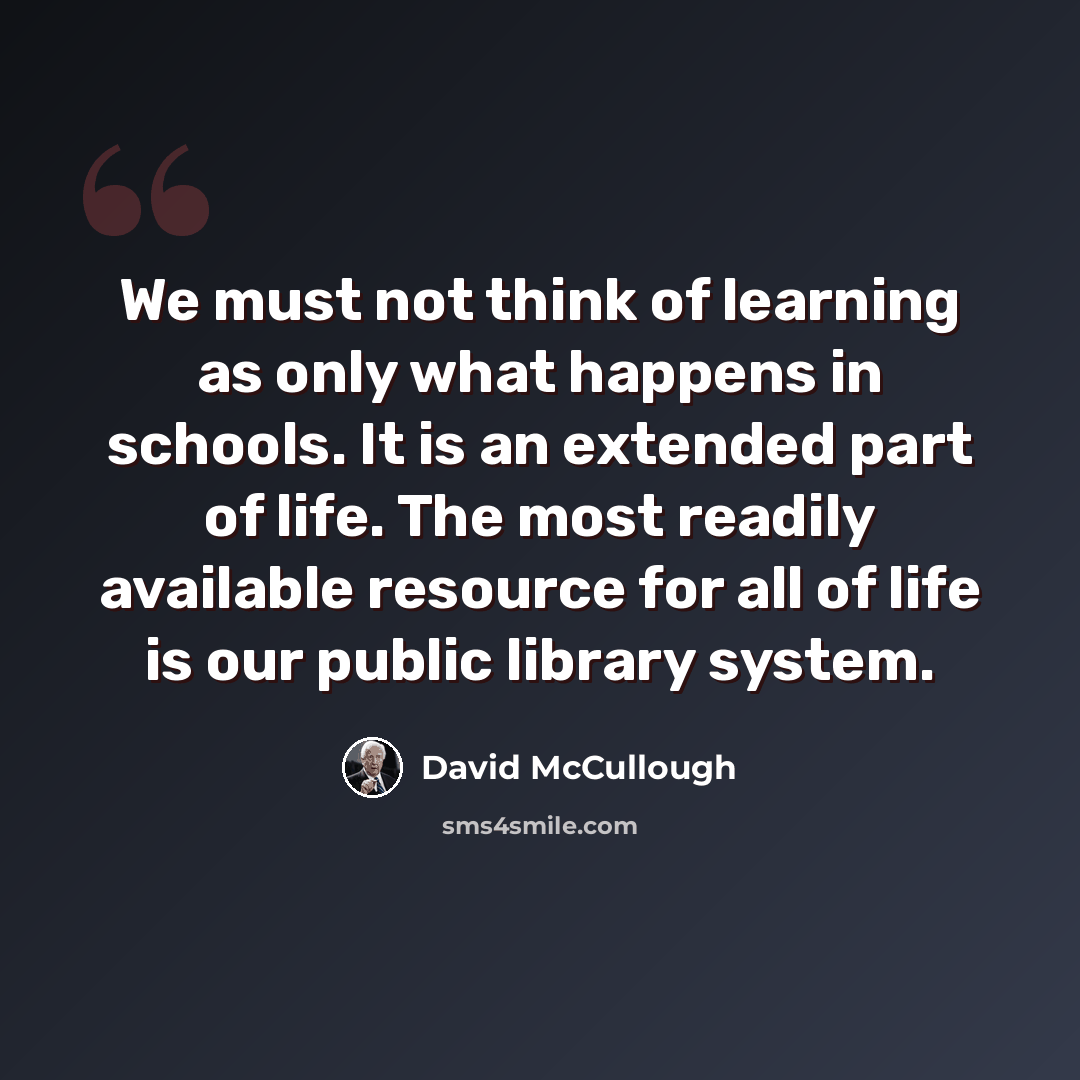 “We must not think of learning as only what happens in schools. It is an extended part of life. The most readily available resource for all of life is our public library system.” quote by David McCullough