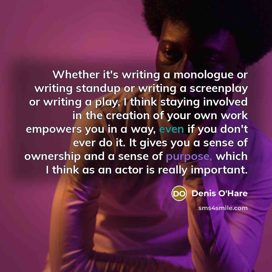 “Whether it's writing a monologue or writing standup or writing a screenplay or writing a play, I think staying involved in the creation of your own work empowers you in a way, even if you don't ever do it. It gives you a sense of ownership and a sense of purpose, which I think as an actor is…” quote by Denis O'Hare