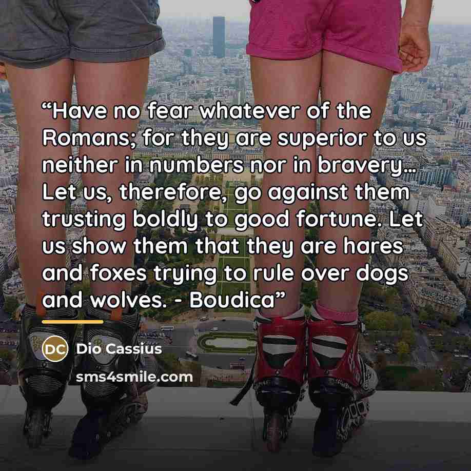 “Have no fear whatever of the Romans; for they are superior to us neither in numbers nor in bravery… Let us, therefore, go against them trusting boldly to good fortune. Let us show them that they are hares and foxes trying to rule over dogs and wolves. - Boudica” quote by Dio Cassius