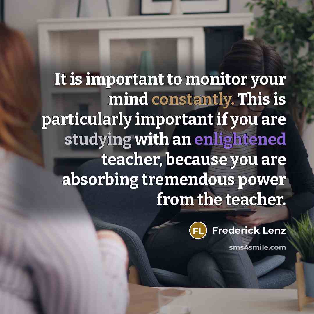 “It is important to monitor your mind constantly. This is particularly important if you are studying with an enlightened teacher, because you are absorbing tremendous power from the teacher.” quote by Frederick Lenz