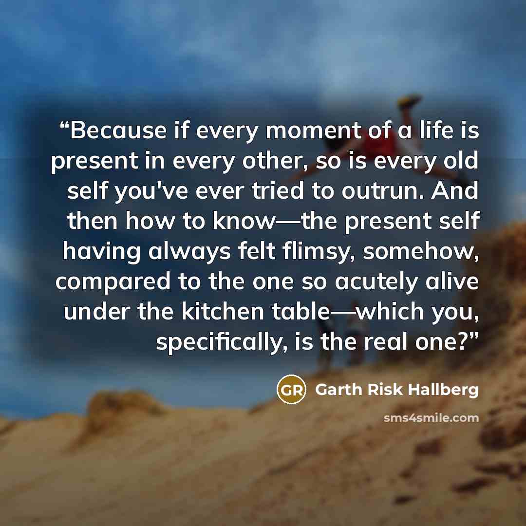 “Because if every moment of a life is present in every other, so is every old self you've ever tried to outrun. And then how to know—the present self having always felt flimsy, somehow, compared to the one so acutely alive under the kitchen table—which you, specifically, is the real one?” quote by Garth Risk Hallberg