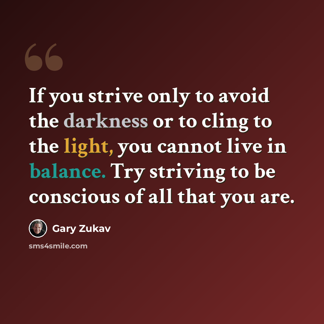 “If you strive only to avoid the darkness or to cling to the light, you cannot live in balance. Try striving to be conscious of all that you are.” quote by Gary Zukav