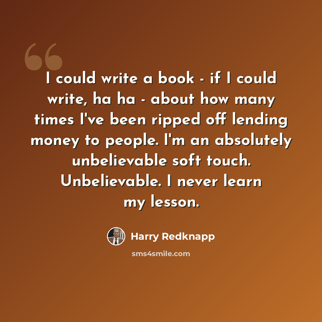 “I could write a book - if I could write, ha ha - about how many times I've been ripped off lending money to people. I'm an absolutely unbelievable soft touch. Unbelievable. I never learn my lesson.” quote by Harry Redknapp