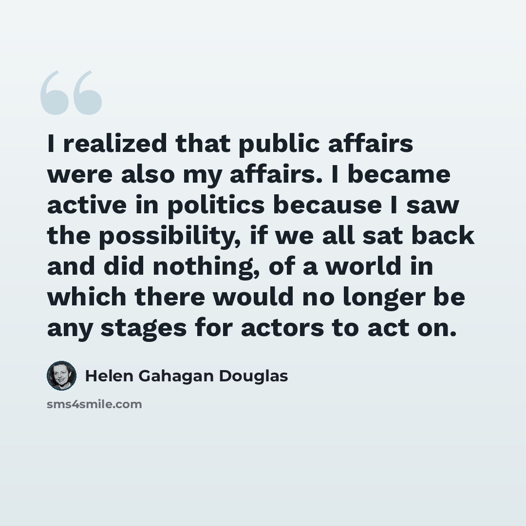 “I realized that public affairs were also my affairs. I became active in politics because I saw the possibility, if we all sat back and did nothing, of a world in which there would no longer be any stages for actors to act on.” quote by Helen Gahagan Douglas