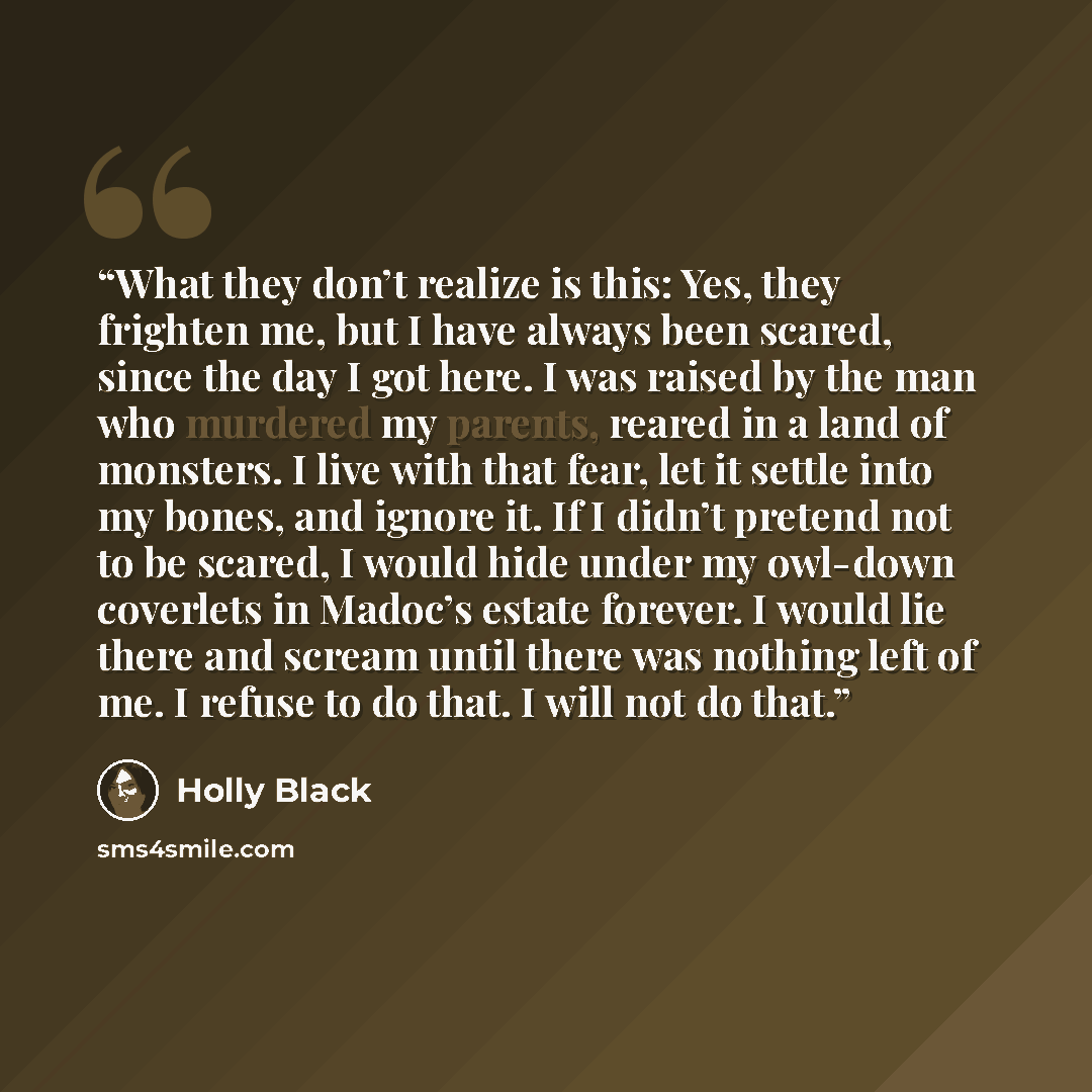 “What they don’t realize is this: Yes, they frighten me, but I have always been scared, since the day I got here. I was raised by the man who murdered my parents, reared in a land of monsters. I live with that fear, let it settle into my bones, and ignore it. If I didn’t pretend not to be scared, I…” quote by Holly Black