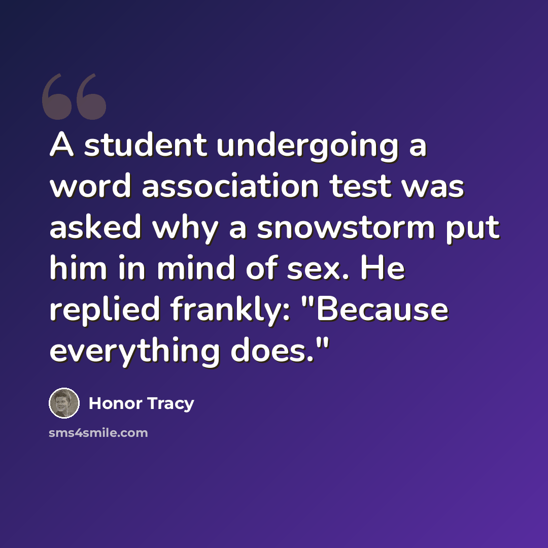 “A student undergoing a word association test was asked why a snowstorm put him in mind of sex. He replied frankly: "Because everything does."” quote by Honor Tracy