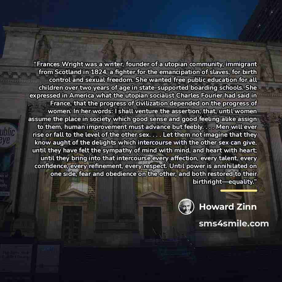 “Frances Wright was a writer, founder of a utopian community, immigrant from Scotland in 1824, a fighter for the emancipation of slaves, for birth control and sexual freedom. She wanted free public education for all children over two years of age in state-supported boarding schools. She expressed…” quote by Howard Zinn