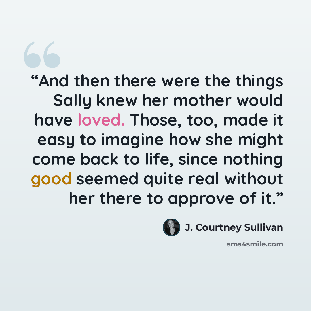 “And then there were the things Sally knew her mother would have loved. Those, too, made it easy to imagine how she might come back to life, since nothing good seemed quite real without her there to approve of it.” quote by J. Courtney Sullivan