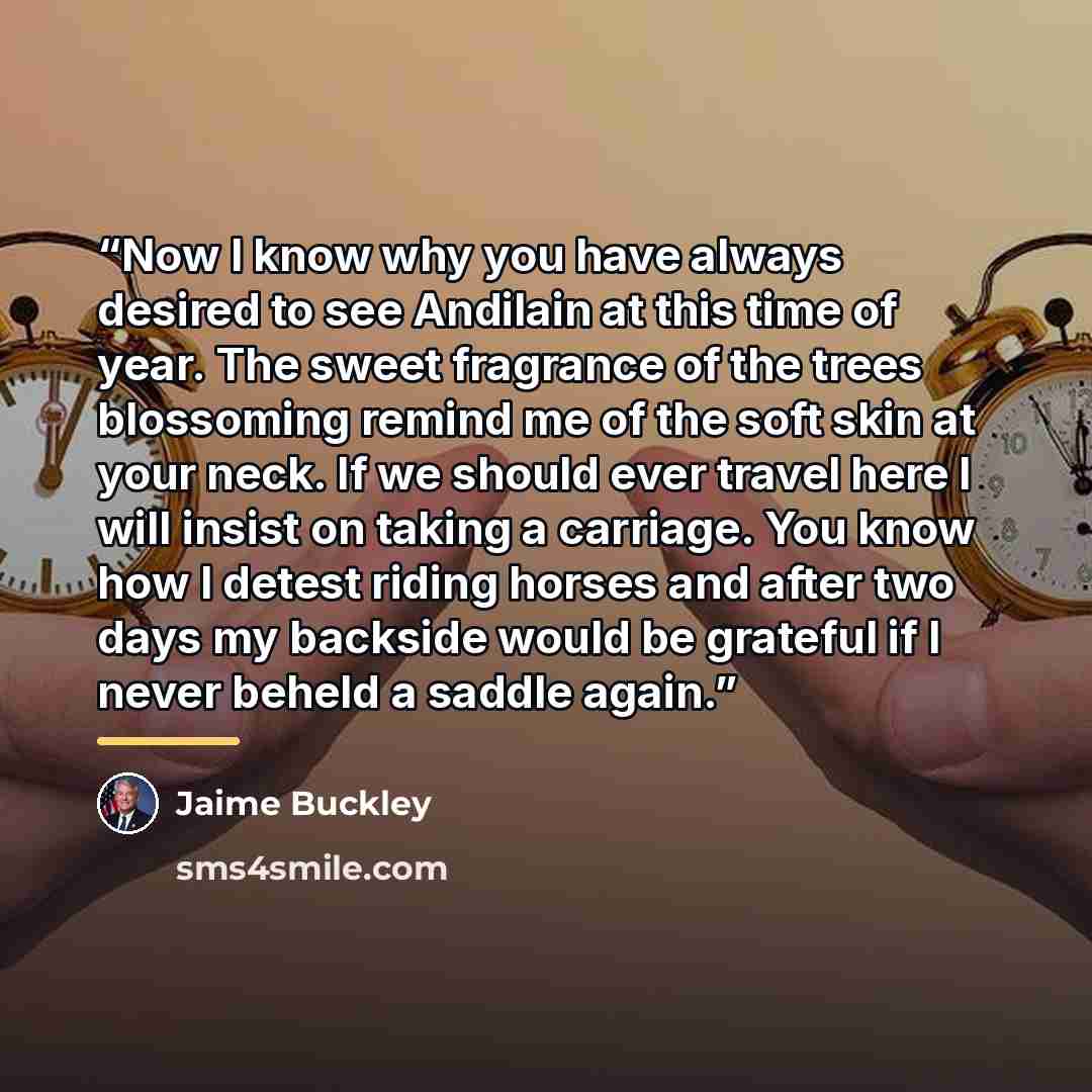 “Now I know why you have always desired to see Andilain at this time of year. The sweet fragrance of the trees blossoming remind me of the soft skin at your neck. If we should ever travel here I will insist on taking a carriage. You know how I detest riding horses and after two days my backside…” quote by Jaime Buckley