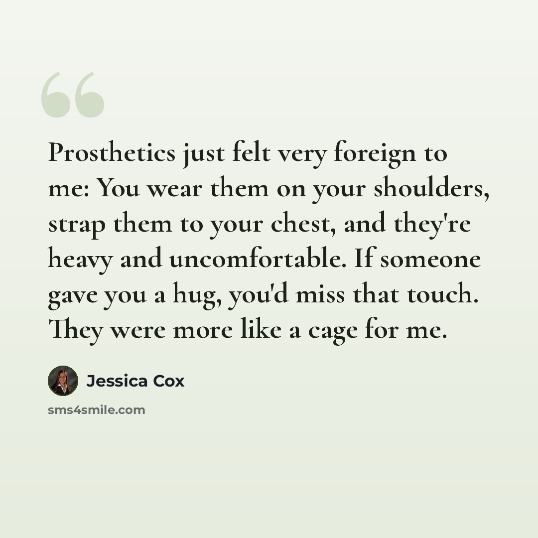 “Prosthetics just felt very foreign to me: You wear them on your shoulders, strap them to your chest, and they're heavy and uncomfortable. If someone gave you a hug, you'd miss that touch. They were more like a cage for me.” quote by Jessica Cox