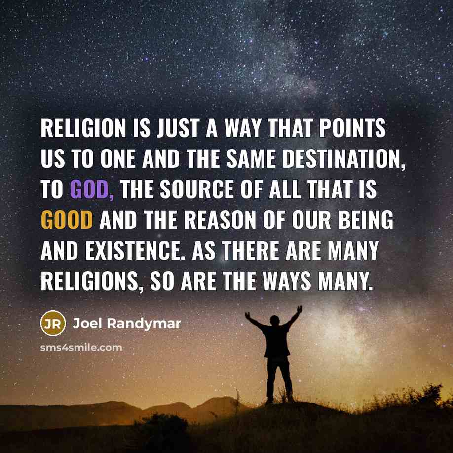 “Religion is just a way that points us to one and the same destination, to God, the source of all that is good and the reason of our being and existence. As there are many religions, so are the ways many.” quote by Joel Randymar