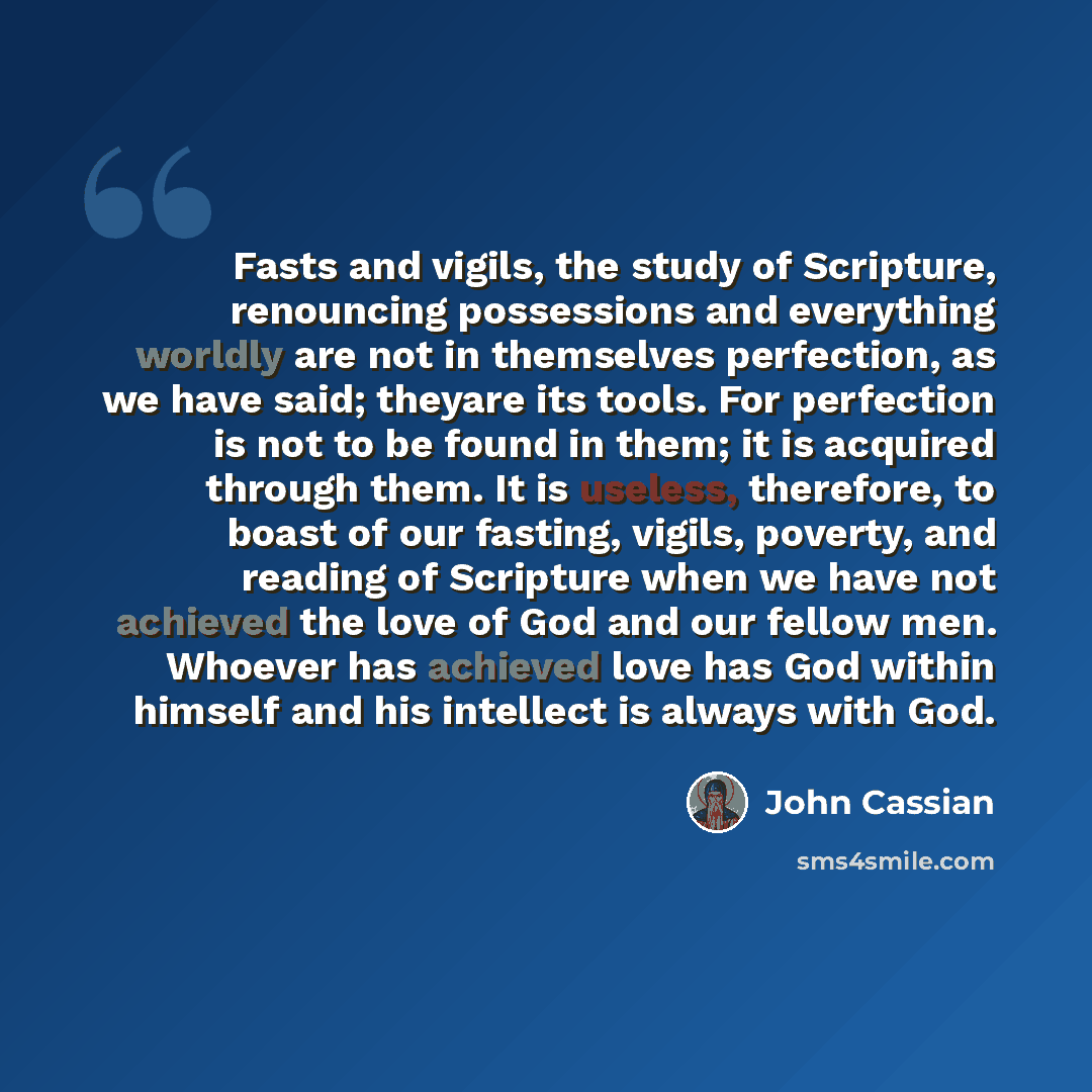 “Fasts and vigils, the study of Scripture, renouncing possessions and everything worldly are not in themselves perfection, as we have said; theyare its tools. For perfection is not to be found in them; it is acquired through them. It is useless, therefore, to boast of our fasting, vigils, poverty…” quote by John Cassian