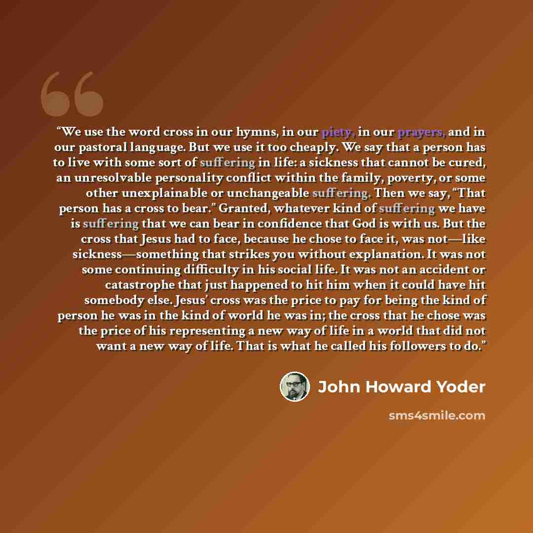 “We use the word cross in our hymns, in our piety, in our prayers, and in our pastoral language. But we use it too cheaply. We say that a person has to live with some sort of suffering in life: a sickness that cannot be cured, an unresolvable personality conflict within the family, poverty, or some…” quote by John Howard Yoder