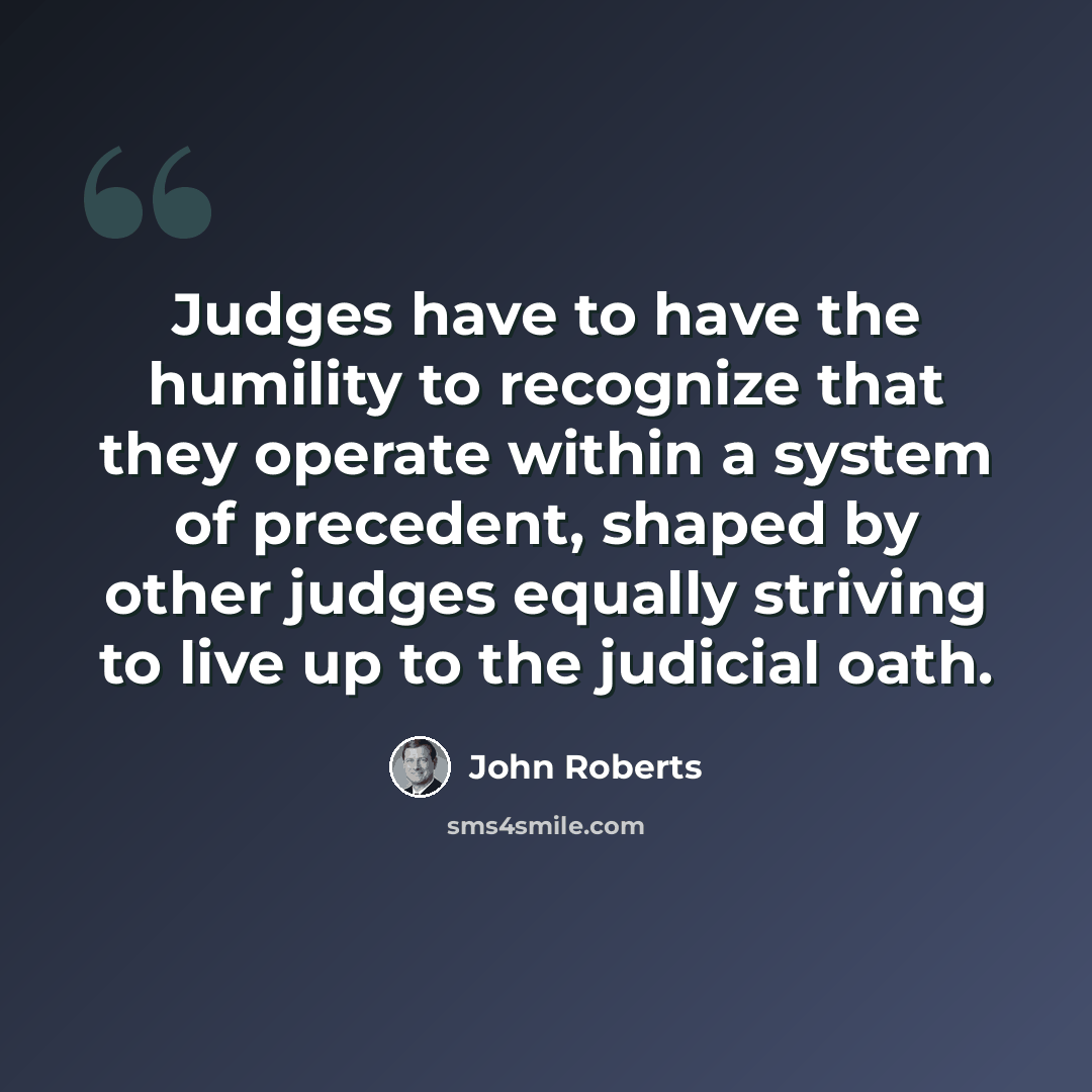 “Judges have to have the humility to recognize that they operate within a system of precedent, shaped by other judges equally striving to live up to the judicial oath.” quote by John Roberts