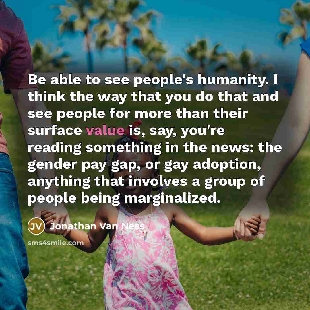 “Be able to see people's humanity. I think the way that you do that and see people for more than their surface value is, say, you're reading something in the news: the gender pay gap, or gay adoption, anything that involves a group of people being marginalized.” quote by Jonathan Van Ness