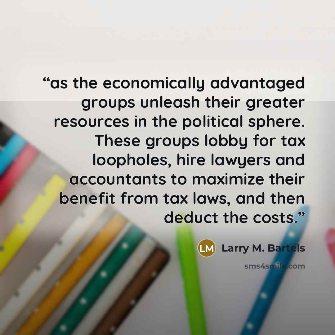 “as the economically advantaged groups unleash their greater resources in the political sphere. These groups lobby for tax loopholes, hire lawyers and accountants to maximize their benefit from tax laws, and then deduct the costs.” quote by Larry M. Bartels