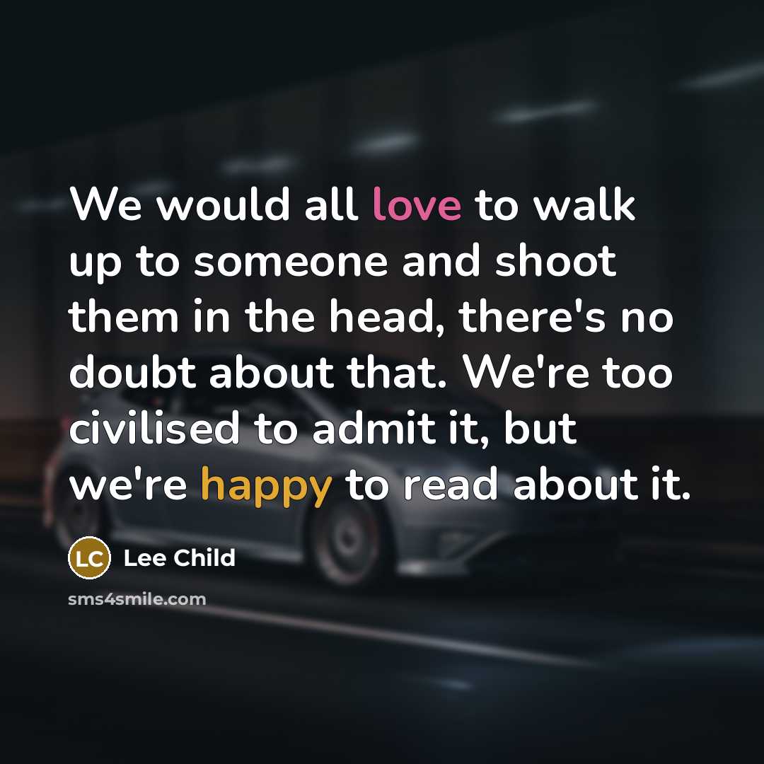 “We would all love to walk up to someone and shoot them in the head, there's no doubt about that. We're too civilised to admit it, but we're happy to read about it.” quote by Lee Child