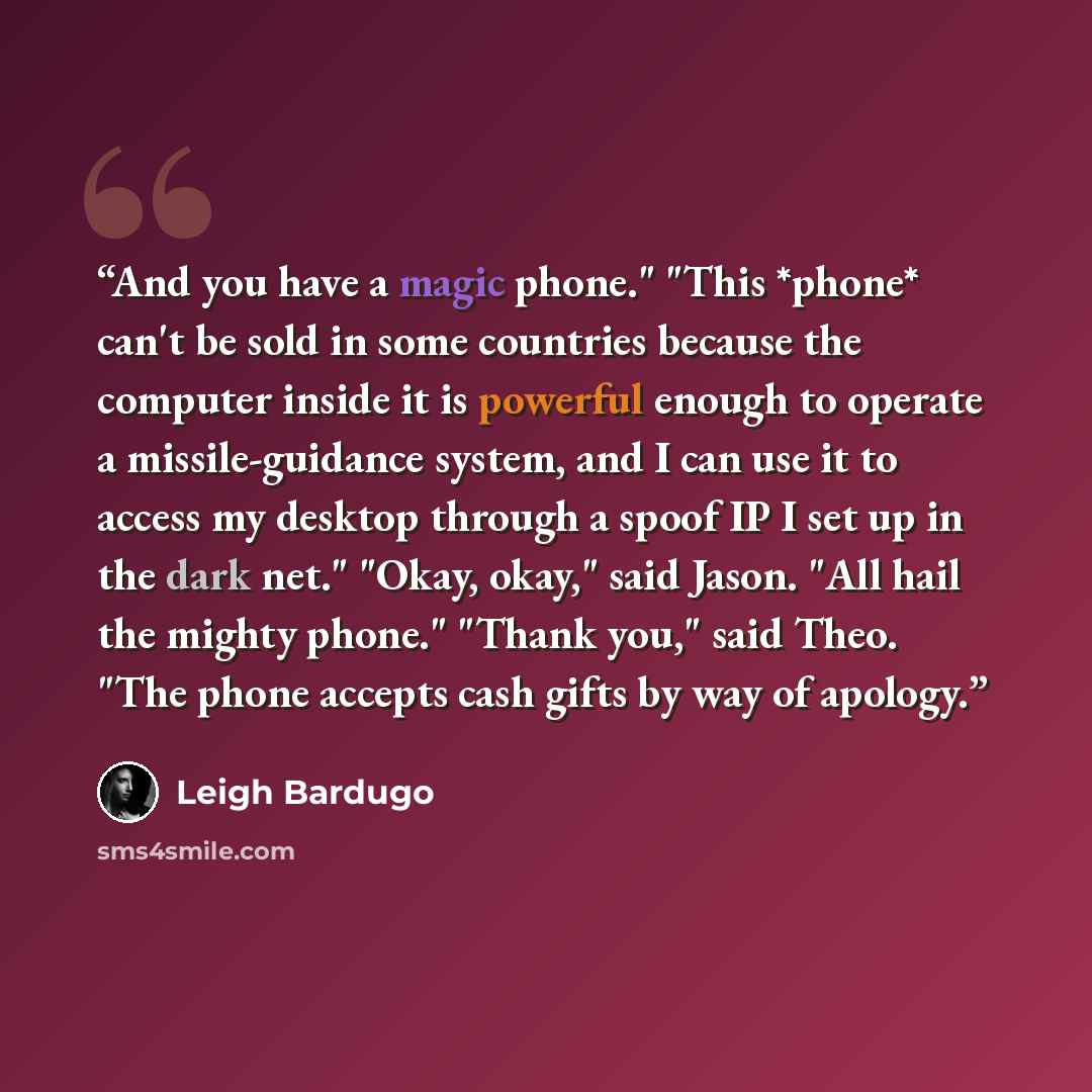 “And you have a magic phone." "This *phone* can't be sold in some countries because the computer inside it is powerful enough to operate a missile-guidance system, and I can use it to access my desktop through a spoof IP I set up in the dark net." "Okay, okay," said Jason. "All hail the mighty…” quote by Leigh Bardugo