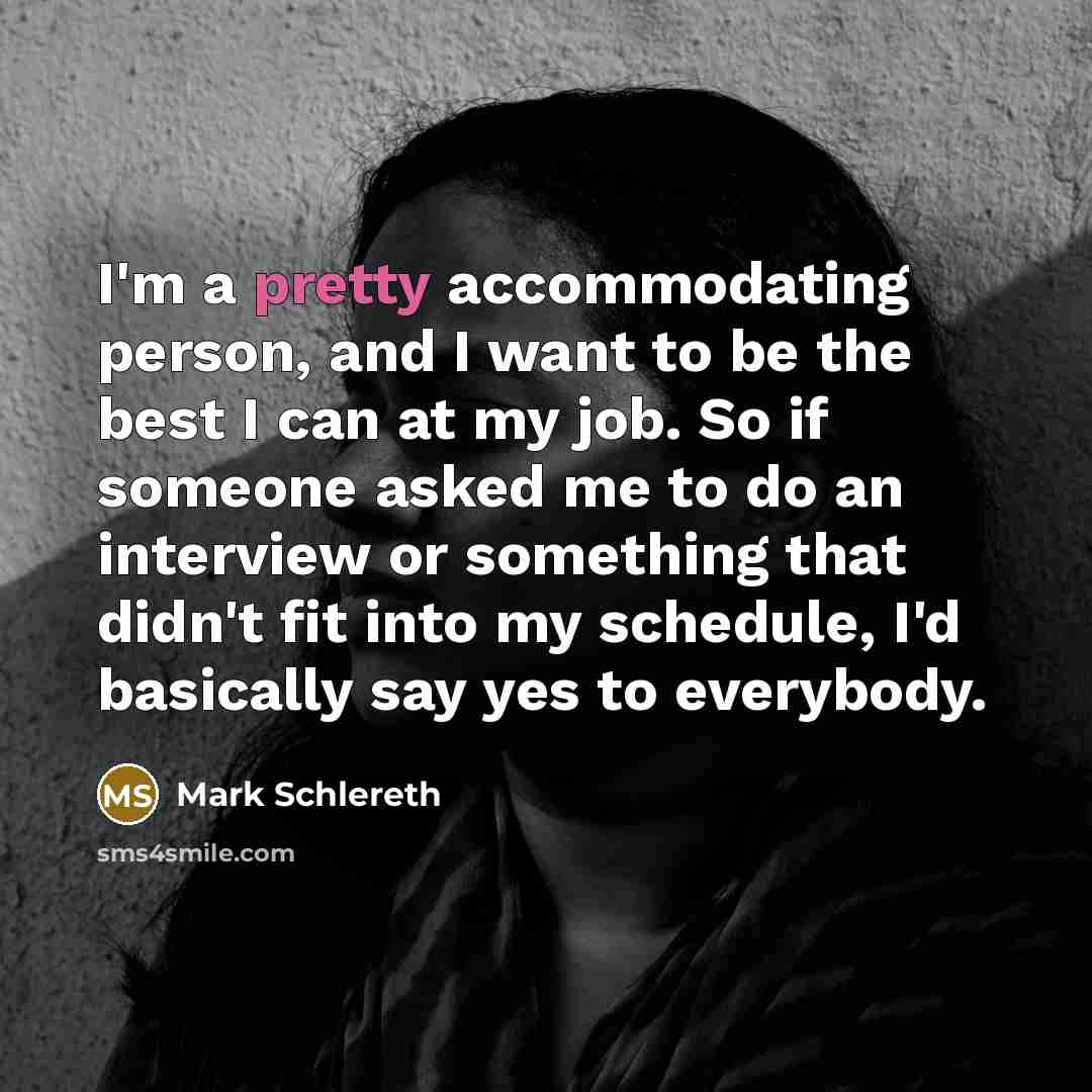 “I'm a pretty accommodating person, and I want to be the best I can at my job. So if someone asked me to do an interview or something that didn't fit into my schedule, I'd basically say yes to everybody.” quote by Mark Schlereth