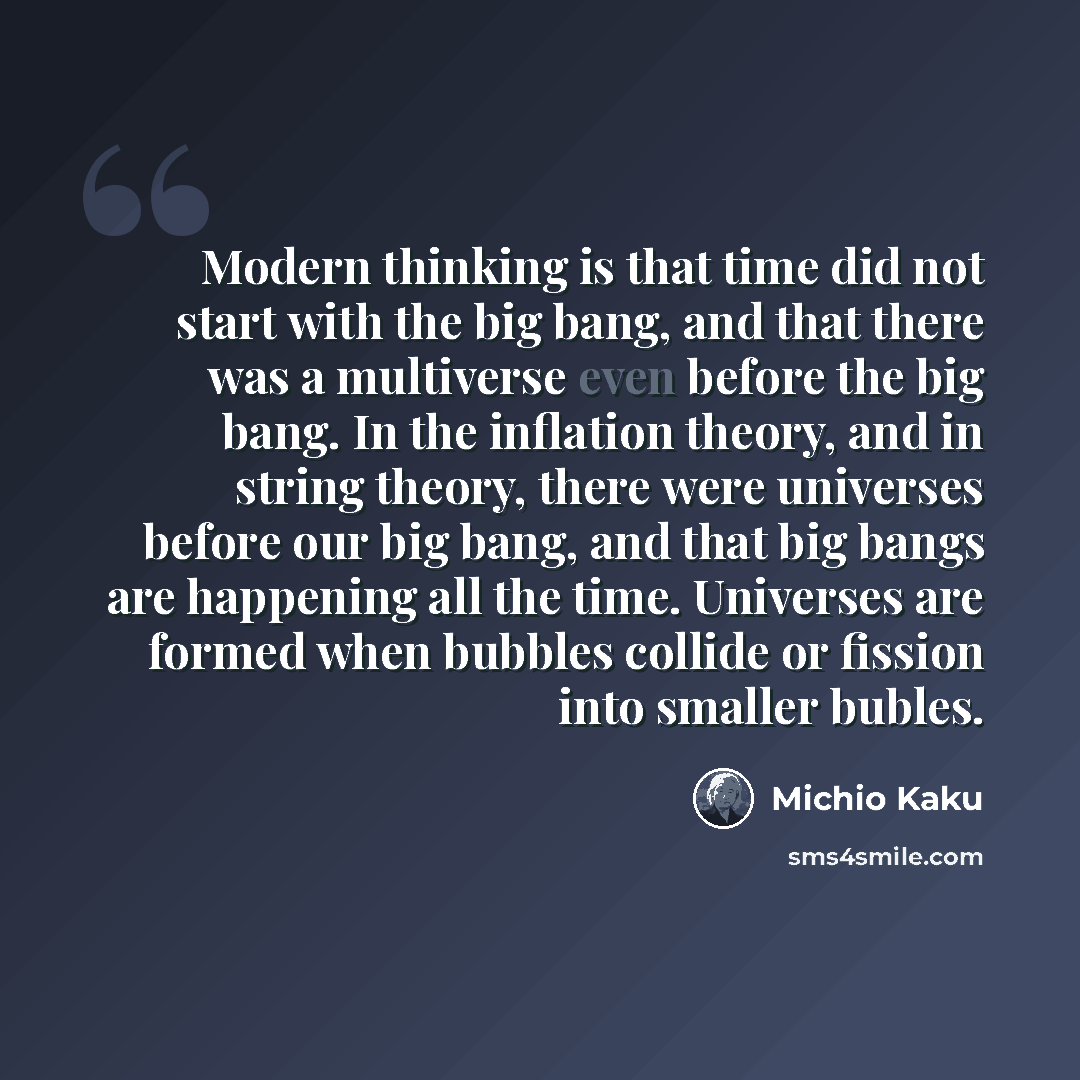 “Modern thinking is that time did not start with the big bang, and that there was a multiverse even before the big bang. In the inflation theory, and in string theory, there were universes before our big bang, and that big bangs are happening all the time. Universes are formed when bubbles collide…” quote by Michio Kaku