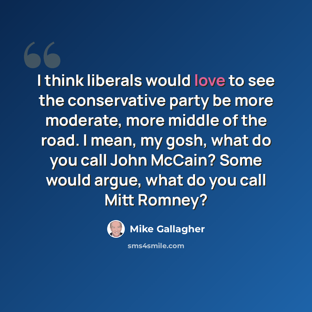 “I think liberals would love to see the conservative party be more moderate, more middle of the road. I mean, my gosh, what do you call John McCain? Some would argue, what do you call Mitt Romney?” quote by Mike Gallagher