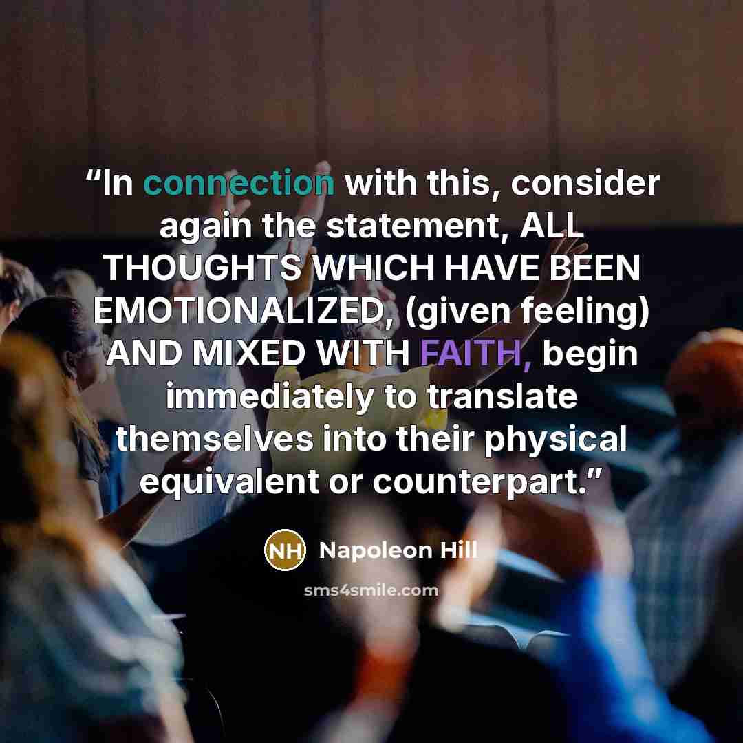 “In connection with this, consider again the statement, ALL THOUGHTS WHICH HAVE BEEN EMOTIONALIZED, (given feeling) AND MIXED WITH FAITH, begin immediately to translate themselves into their physical equivalent or counterpart.” quote by Napoleon Hill
