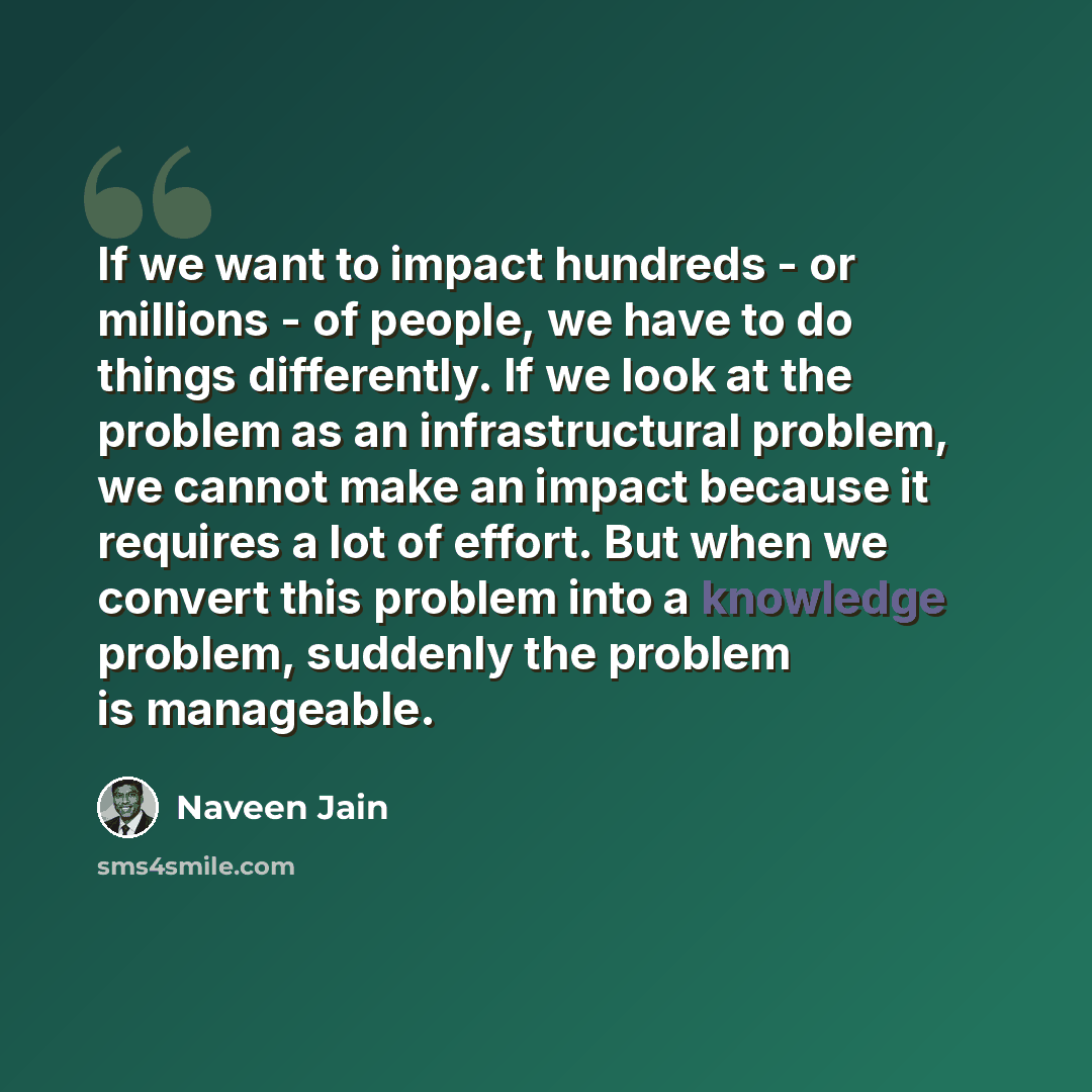 “If we want to impact hundreds - or millions - of people, we have to do things differently. If we look at the problem as an infrastructural problem, we cannot make an impact because it requires a lot of effort. But when we convert this problem into a knowledge problem, suddenly the problem is…” quote by Naveen Jain