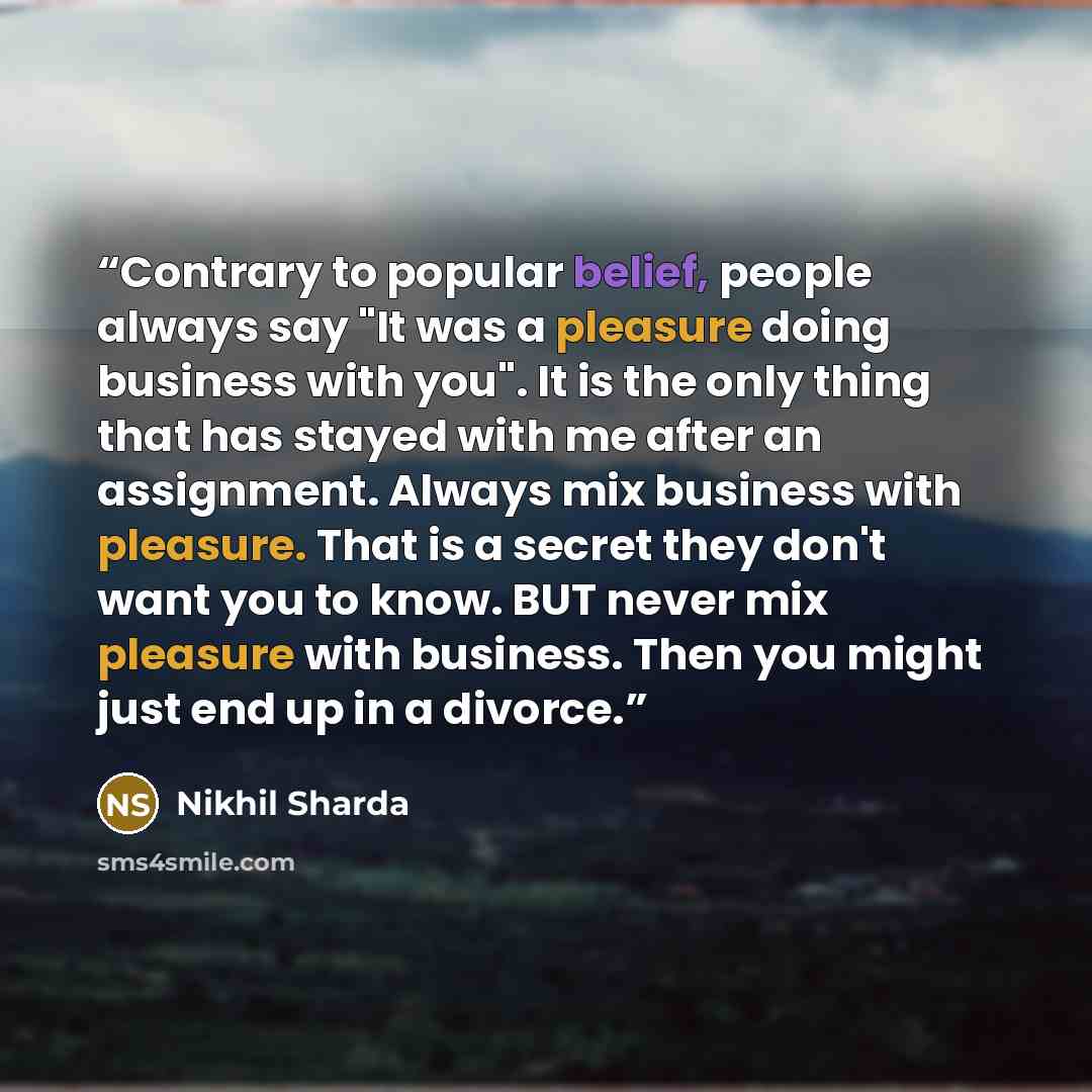 “Contrary to popular belief, people always say "It was a pleasure doing business with you". It is the only thing that has stayed with me after an assignment. Always mix business with pleasure. That is a secret they don't want you to know. BUT never mix pleasure with business. Then you might just…” quote by Nikhil Sharda