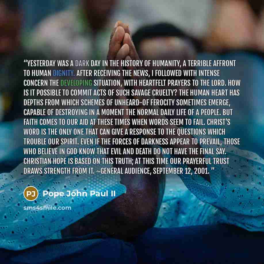 “Yesterday was a dark day in the history of humanity, a terrible affront to human dignity. After receiving the news, I followed with intense concern the developing situation, with heartfelt prayers to the Lord. How is it possible to commit acts of such savage cruelty? The human heart has depths…” quote by Pope John Paul II