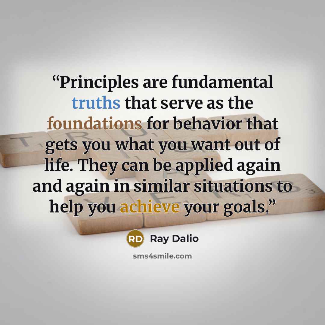 “Principles are fundamental truths that serve as the foundations for behavior that gets you what you want out of life. They can be applied again and again in similar situations to help you achieve your goals.” quote by Ray Dalio