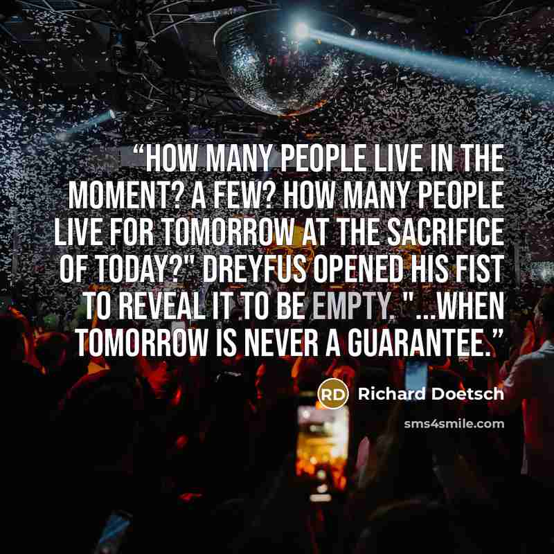 “How many people live in the moment? A few? How many people live for tomorrow at the sacrifice of today?" Dreyfus opened his fist to reveal it to be empty. "...When tomorrow is never a guarantee.” quote by Richard Doetsch