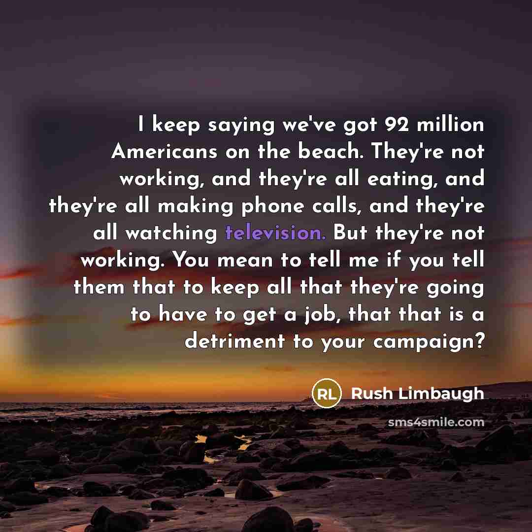“I keep saying we've got 92 million Americans on the beach. They're not working, and they're all eating, and they're all making phone calls, and they're all watching television. But they're not working. You mean to tell me if you tell them that to keep all that they're going to have to get a job…” quote by Rush Limbaugh