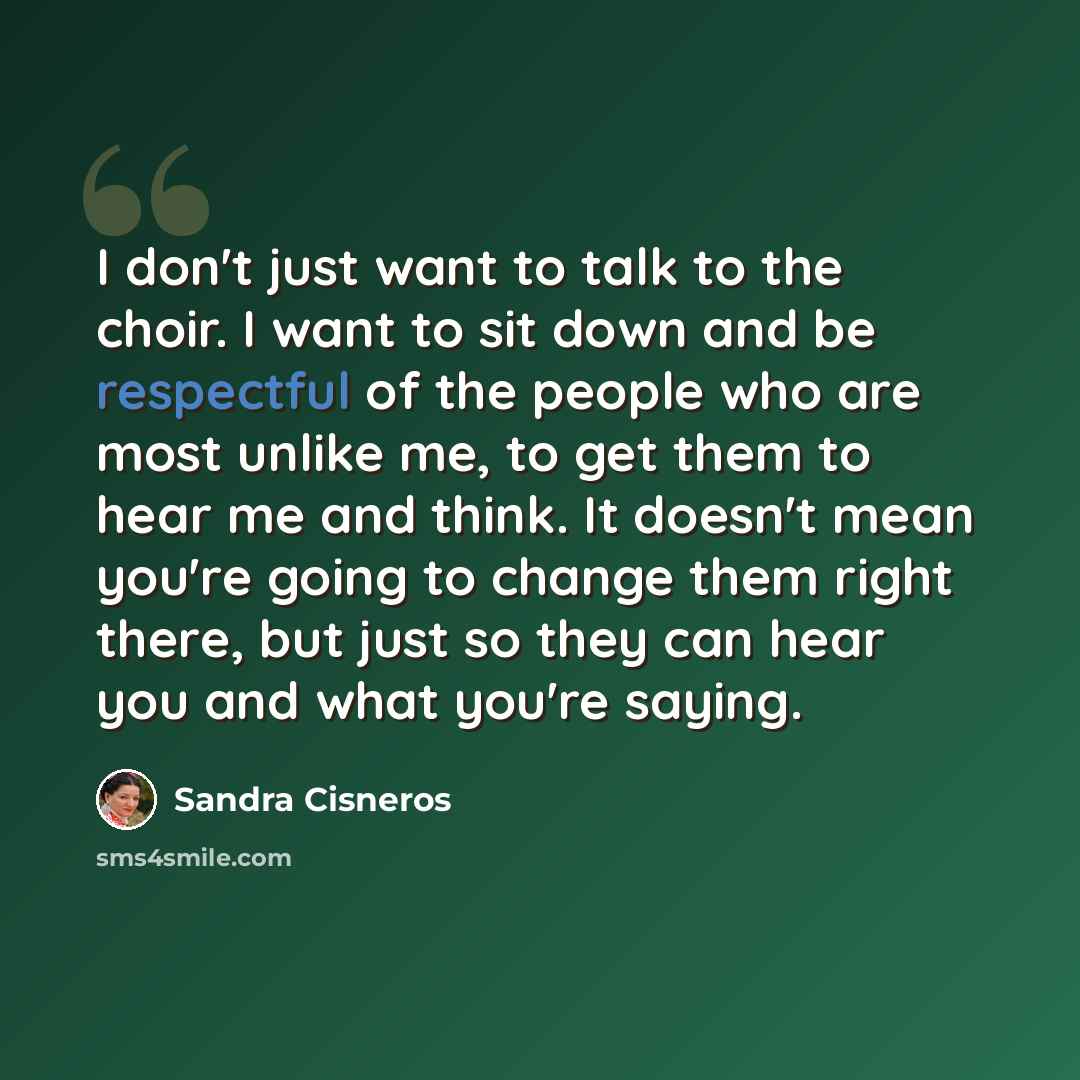 “I don't just want to talk to the choir. I want to sit down and be respectful of the people who are most unlike me, to get them to hear me and think. It doesn't mean you're going to change them right there, but just so they can hear you and what you're saying.” quote by Sandra Cisneros