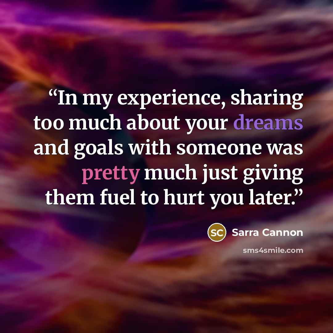 “In my experience, sharing too much about your dreams and goals with someone was pretty much just giving them fuel to hurt you later.” quote by Sarra Cannon