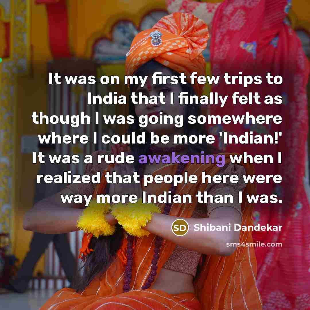 “It was on my first few trips to India that I finally felt as though I was going somewhere where I could be more 'Indian!' It was a rude awakening when I realized that people here were way more Indian than I was.” quote by Shibani Dandekar