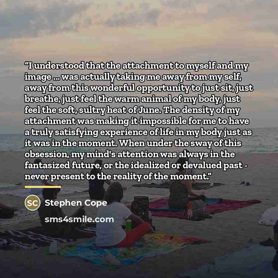 “I understood that the attachment to myself and my image ... was actually taking me away from my self, away from this wonderful opportunity to just sit, just breathe, just feel the warm animal of my body, just feel the soft, sultry heat of June. The density of my attachment was making it impossible…” quote by Stephen Cope