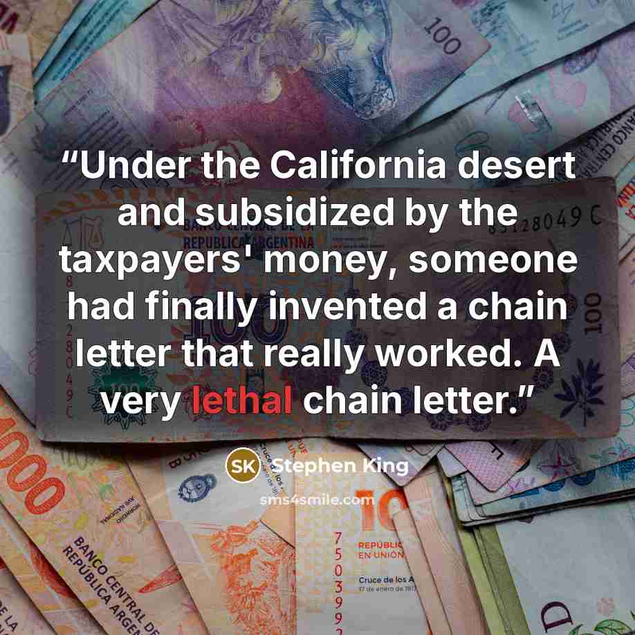 “Under the California desert and subsidized by the taxpayers' money, someone had finally invented a chain letter that really worked. A very lethal chain letter.” quote by Stephen King