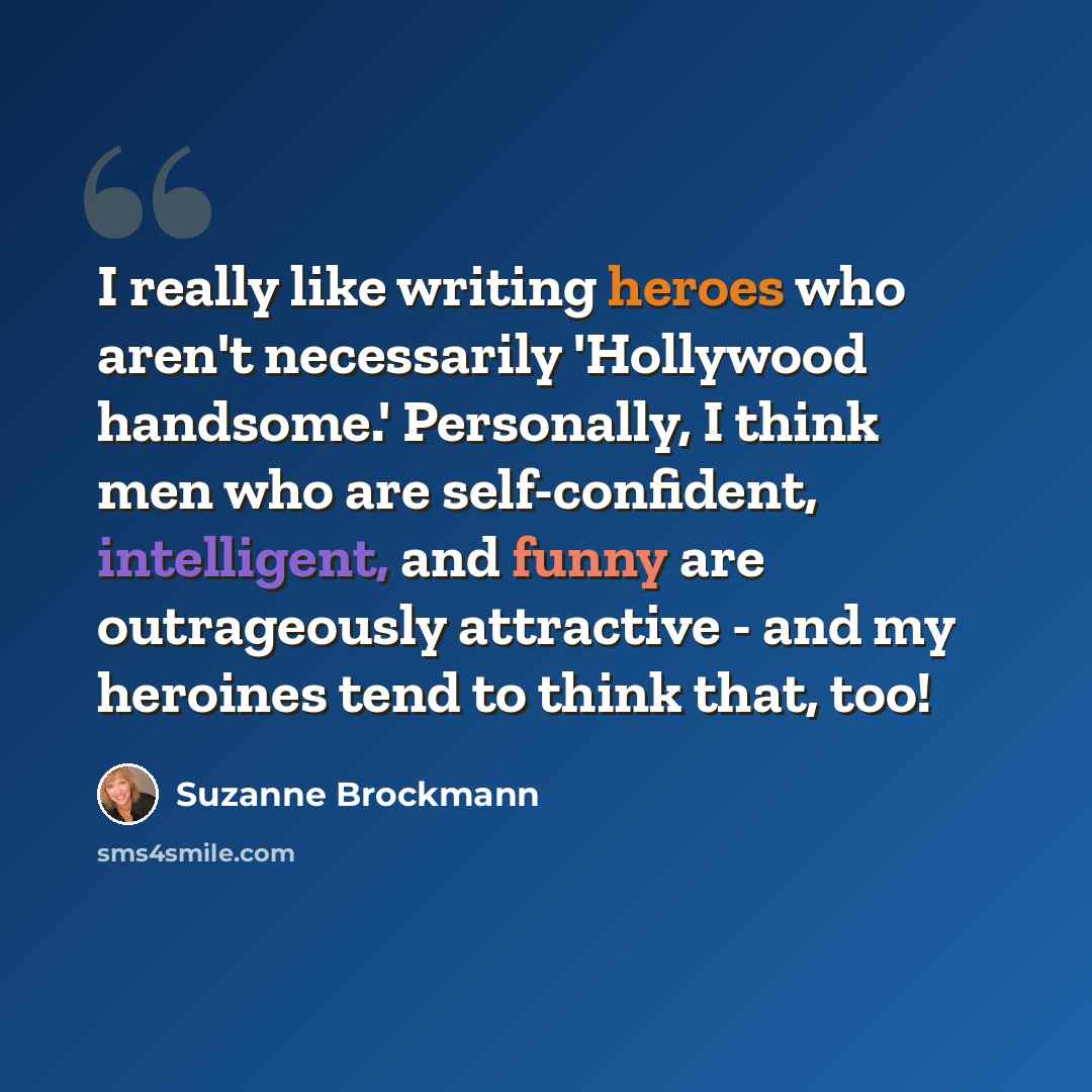 “I really like writing heroes who aren't necessarily 'Hollywood handsome.' Personally, I think men who are self-confident, intelligent, and funny are outrageously attractive - and my heroines tend to think that, too!” quote by Suzanne Brockmann