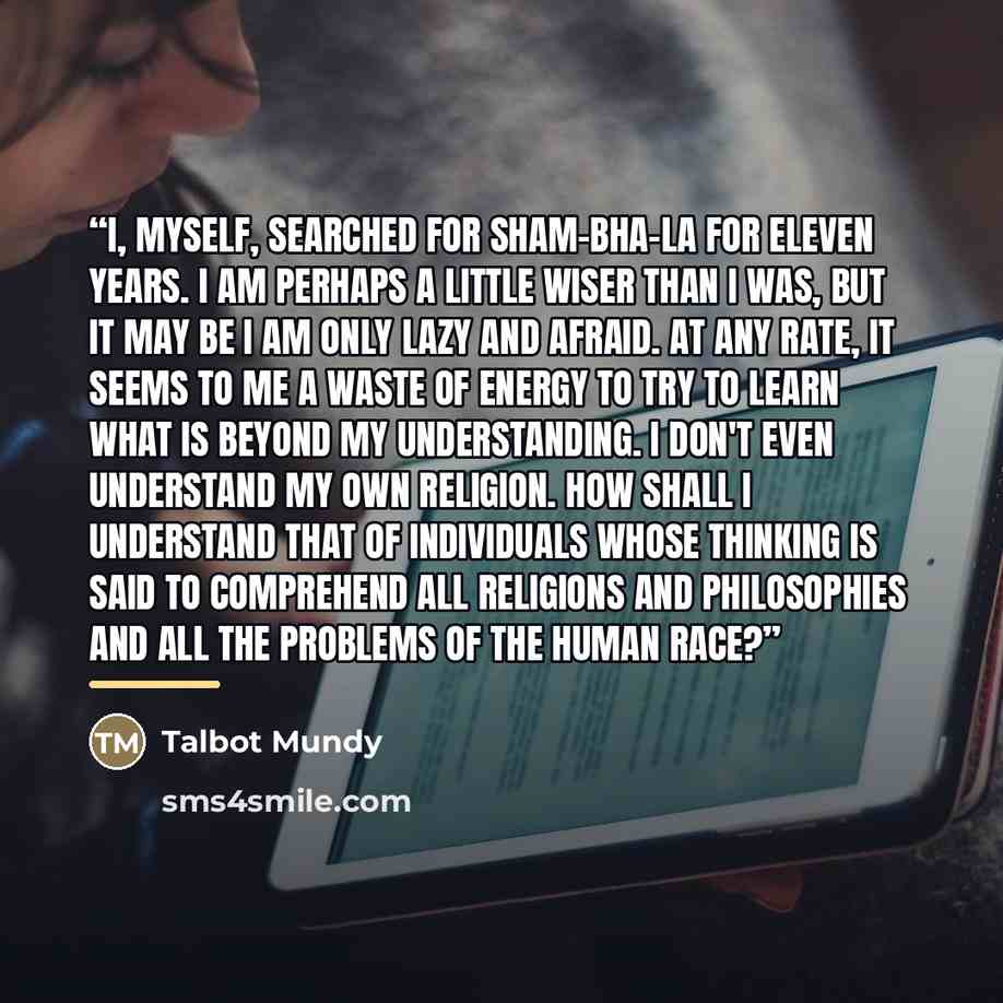 “I, myself, searched for Sham-bha-la for eleven years. I am perhaps a little wiser than I was, but it may be I am only lazy and afraid. At any rate, it seems to me a waste of energy to try to learn what is beyond my understanding. I don't even understand my own religion. How shall I understand that…” quote by Talbot Mundy