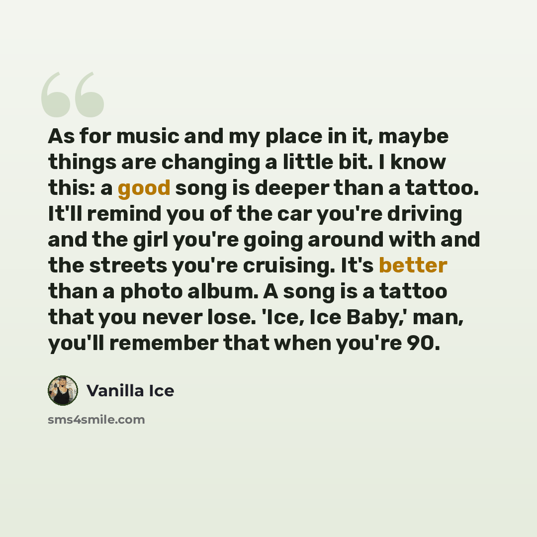 “As for music and my place in it, maybe things are changing a little bit. I know this: a good song is deeper than a tattoo. It'll remind you of the car you're driving and the girl you're going around with and the streets you're cruising. It's better than a photo album. A song is a tattoo that you…” quote by Vanilla Ice