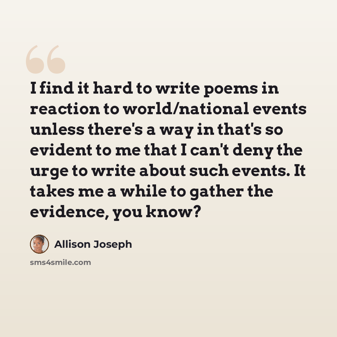 “I find it hard to write poems in reaction to world/national events unless there's a way in that's so evident to me that I can't deny the urge to write about such events. It takes me a while to gather the evidence, you know?” quote by Allison Joseph