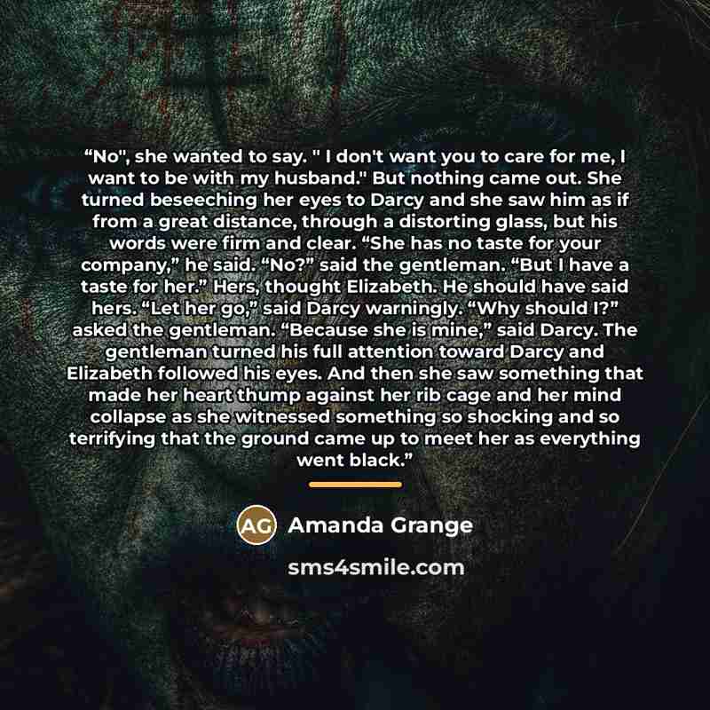 “No", she wanted to say. " I don't want you to care for me, I want to be with my husband." But nothing came out. She turned beseeching her eyes to Darcy and she saw him as if from a great distance, through a distorting glass, but his words were firm and clear. “She has no taste for your company,”…” quote by Amanda Grange