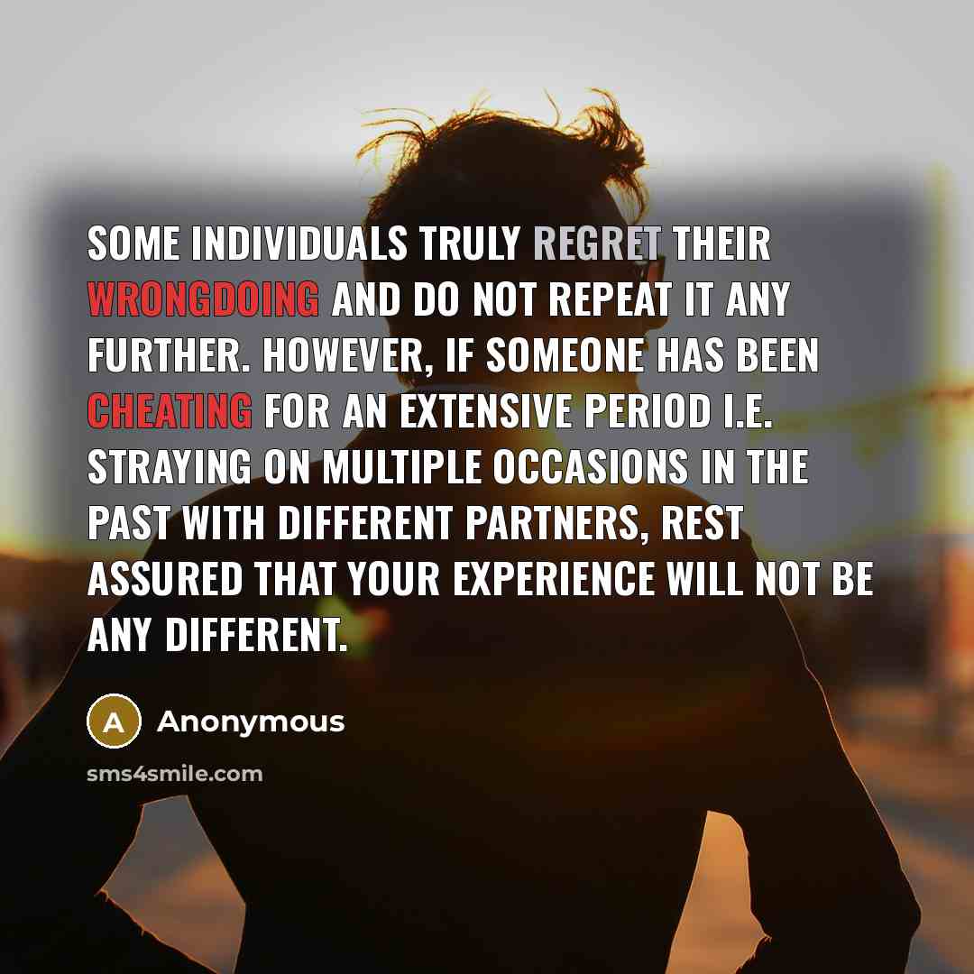 “Some individuals truly regret their wrongdoing and do not repeat it any further. However, if someone has been CHEATING for an extensive period i.e. straying on multiple occasions in the past with different partners, rest assured that your experience will not be any different.” quote by Anonymous