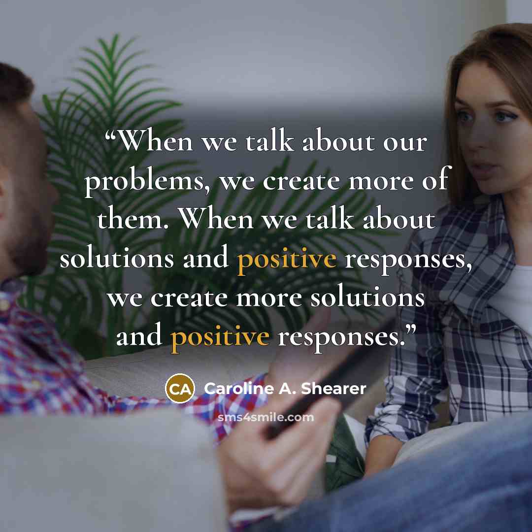“When we talk about our problems, we create more of them. When we talk about solutions and positive responses, we create more solutions and positive responses.” quote by Caroline A. Shearer