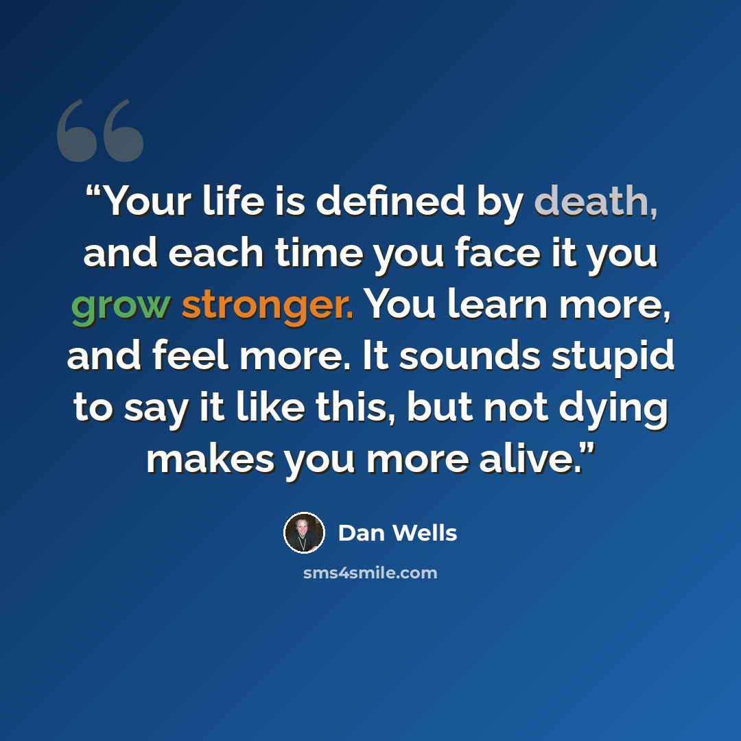“Your life is defined by death, and each time you face it you grow stronger. You learn more, and feel more. It sounds stupid to say it like this, but not dying makes you more alive.” quote by Dan Wells
