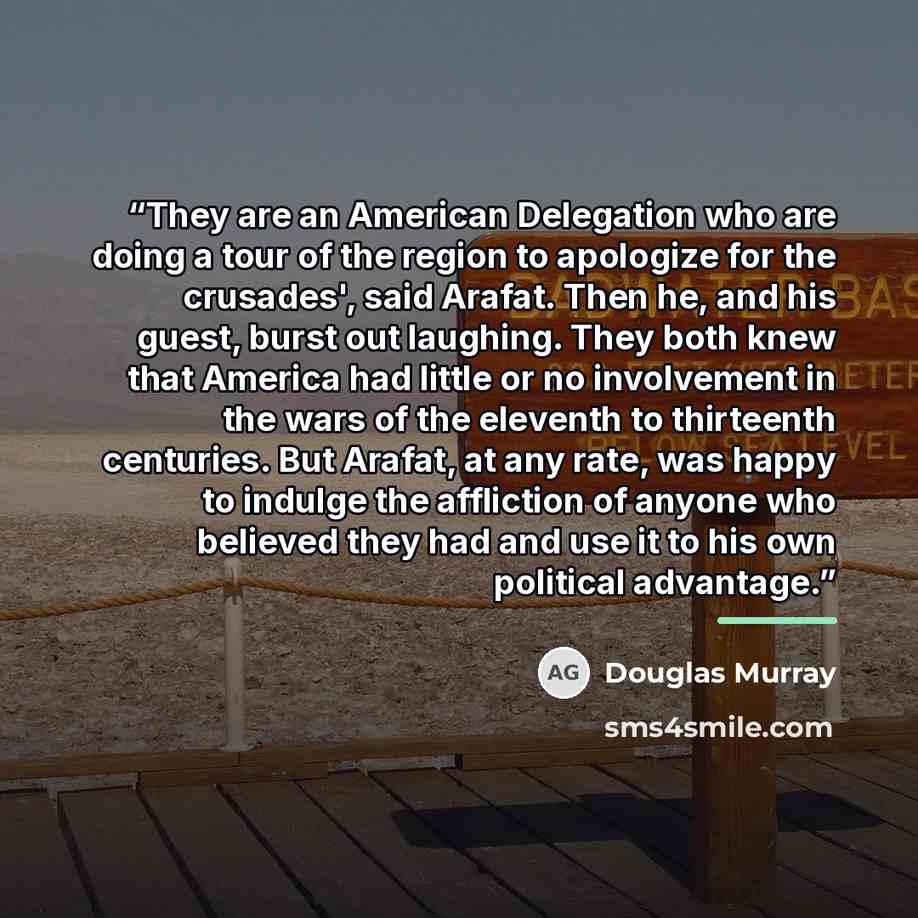 “They are an American Delegation who are doing a tour of the region to apologize for the crusades', said Arafat. Then he, and his guest, burst out laughing. They both knew that America had little or no involvement in the wars of the eleventh to thirteenth centuries. But Arafat, at any rate, was…” quote by Douglas Murray